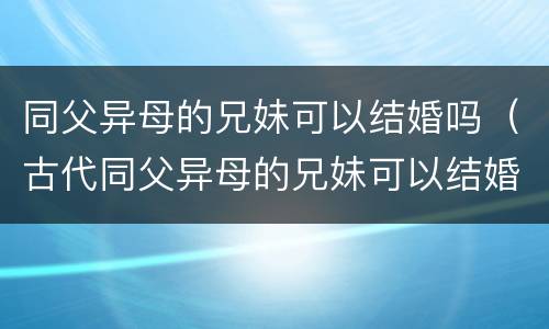 同父异母的兄妹可以结婚吗（古代同父异母的兄妹可以结婚吗）