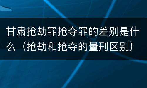 甘肃抢劫罪抢夺罪的差别是什么（抢劫和抢夺的量刑区别）