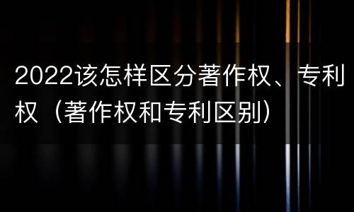 2022该怎样区分著作权、专利权（著作权和专利区别）