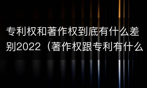 专利权和著作权到底有什么差别2022（著作权跟专利有什么区别）