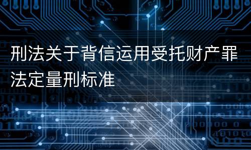 刑法关于背信运用受托财产罪法定量刑标准