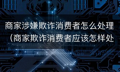 商家涉嫌欺诈消费者怎么处理（商家欺诈消费者应该怎样处罚）