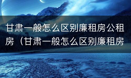 甘肃一般怎么区别廉租房公租房（甘肃一般怎么区别廉租房公租房呢）