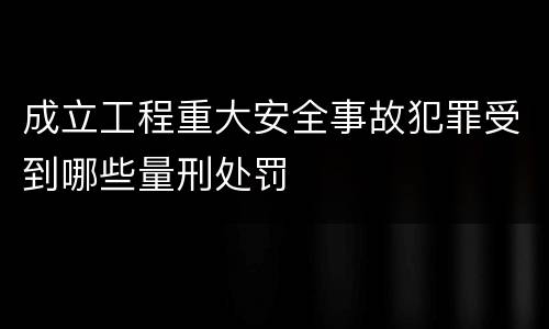 成立工程重大安全事故犯罪受到哪些量刑处罚