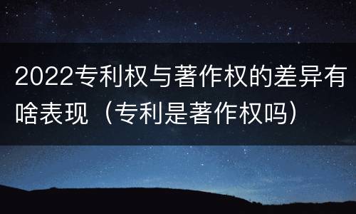 2022专利权与著作权的差异有啥表现（专利是著作权吗）