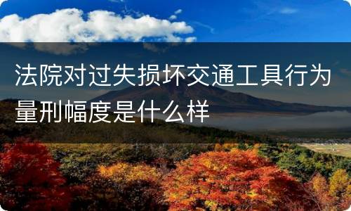 法院对过失损坏交通工具行为量刑幅度是什么样