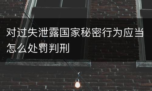 对过失泄露国家秘密行为应当怎么处罚判刑