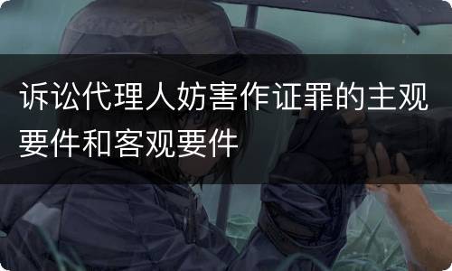 诉讼代理人妨害作证罪的主观要件和客观要件