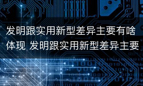 发明跟实用新型差异主要有啥体现 发明跟实用新型差异主要有啥体现