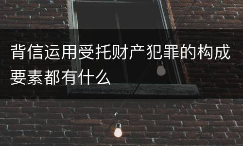 背信运用受托财产犯罪的构成要素都有什么