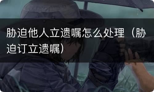 胁迫他人立遗嘱怎么处理（胁迫订立遗嘱）