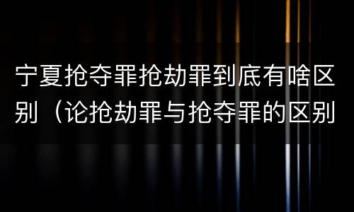 宁夏抢夺罪抢劫罪到底有啥区别（论抢劫罪与抢夺罪的区别）