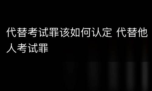 代替考试罪该如何认定 代替他人考试罪