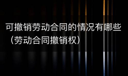 可撤销劳动合同的情况有哪些（劳动合同撤销权）
