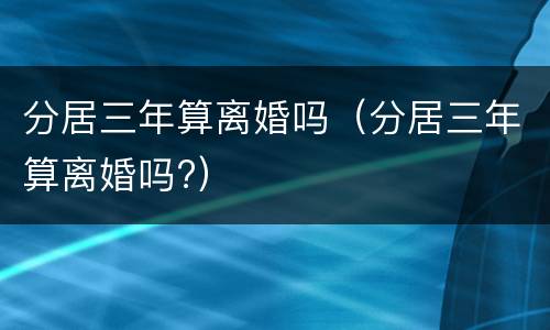 分居三年算离婚吗（分居三年算离婚吗?）