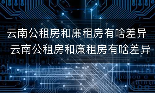云南公租房和廉租房有啥差异 云南公租房和廉租房有啥差异嘛