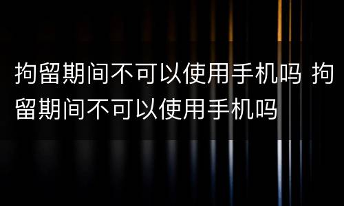 拘留期间不可以使用手机吗 拘留期间不可以使用手机吗