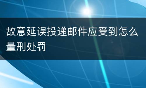 故意延误投递邮件应受到怎么量刑处罚