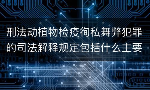 刑法动植物检疫徇私舞弊犯罪的司法解释规定包括什么主要内容
