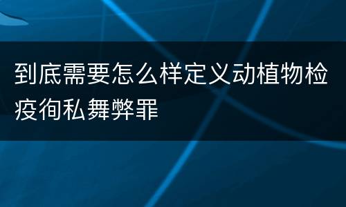 到底需要怎么样定义动植物检疫徇私舞弊罪