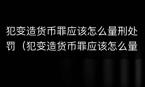 犯变造货币罪应该怎么量刑处罚（犯变造货币罪应该怎么量刑处罚的）