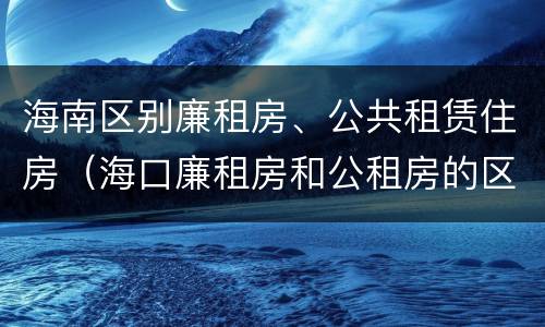 海南区别廉租房、公共租赁住房（海口廉租房和公租房的区别）