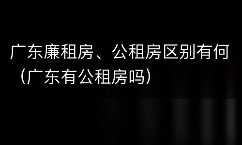 广东廉租房、公租房区别有何（广东有公租房吗）