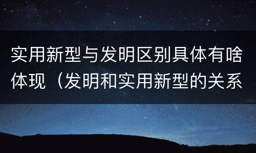 实用新型与发明区别具体有啥体现（发明和实用新型的关系）
