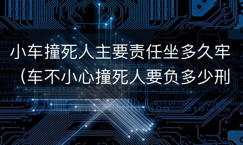 小车撞死人主要责任坐多久牢（车不小心撞死人要负多少刑事责任）