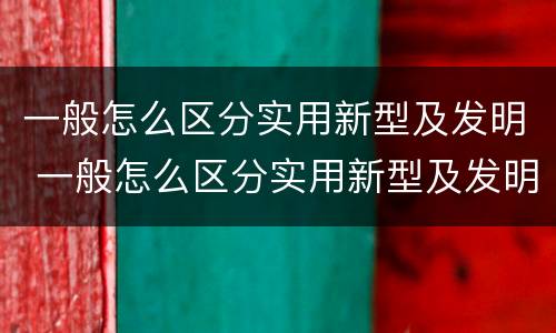 一般怎么区分实用新型及发明 一般怎么区分实用新型及发明型