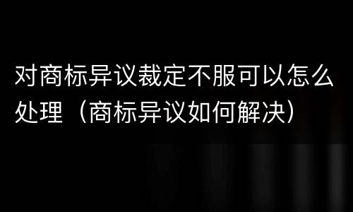 对商标异议裁定不服可以怎么处理（商标异议如何解决）