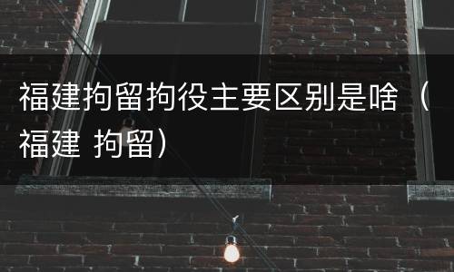福建拘留拘役主要区别是啥（福建 拘留）