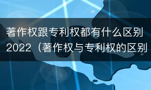 著作权跟专利权都有什么区别2022（著作权与专利权的区别）