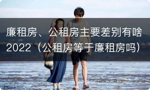 廉租房、公租房主要差别有啥2022（公租房等于廉租房吗）