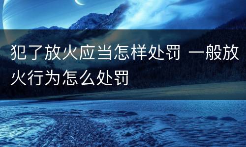 犯了放火应当怎样处罚 一般放火行为怎么处罚