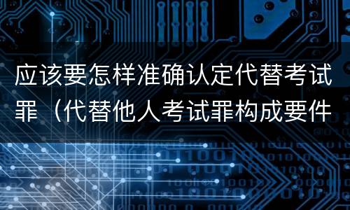 应该要怎样准确认定代替考试罪（代替他人考试罪构成要件有何规定）