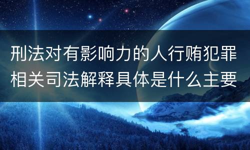 刑法对有影响力的人行贿犯罪相关司法解释具体是什么主要规定