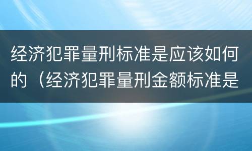 经济犯罪量刑标准是应该如何的（经济犯罪量刑金额标准是多少）