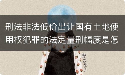 刑法非法低价出让国有土地使用权犯罪的法定量刑幅度是怎样的