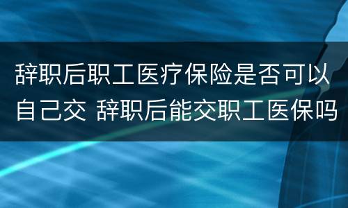 辞职后职工医疗保险是否可以自己交 辞职后能交职工医保吗