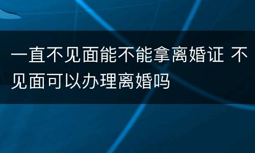 一直不见面能不能拿离婚证 不见面可以办理离婚吗