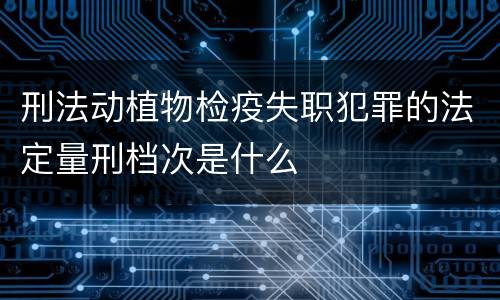 刑法动植物检疫失职犯罪的法定量刑档次是什么