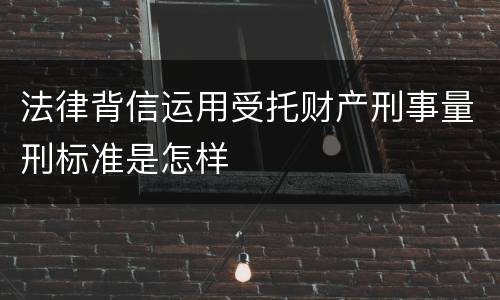 法律背信运用受托财产刑事量刑标准是怎样