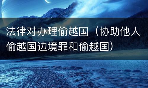 法律对办理偷越国（协助他人偷越国边境罪和偷越国）