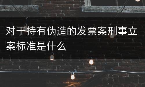 对于持有伪造的发票案刑事立案标准是什么