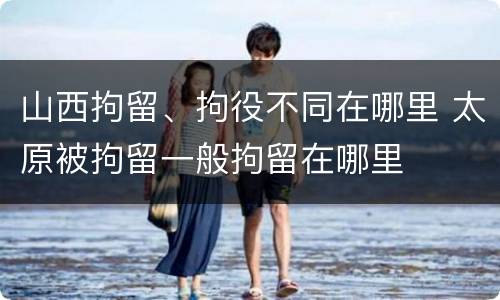 山西拘留、拘役不同在哪里 太原被拘留一般拘留在哪里