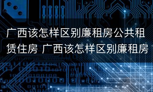 广西该怎样区别廉租房公共租赁住房 广西该怎样区别廉租房公共租赁住房和住房