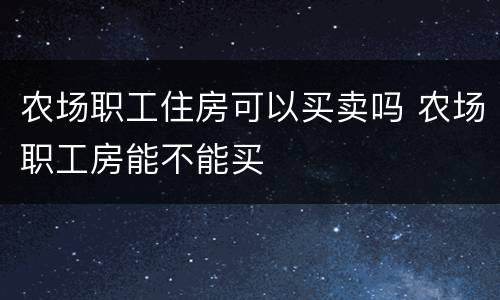 农场职工住房可以买卖吗 农场职工房能不能买