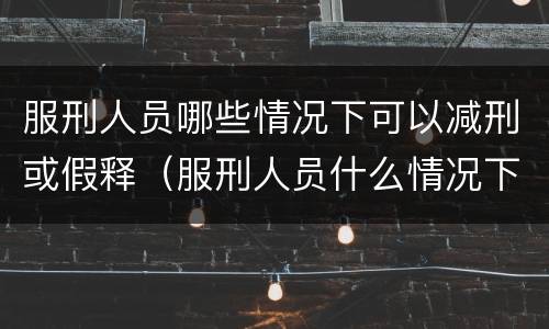 服刑人员哪些情况下可以减刑或假释（服刑人员什么情况下可以减刑或假释?）