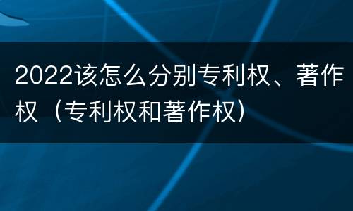 2022该怎么分别专利权、著作权（专利权和著作权）